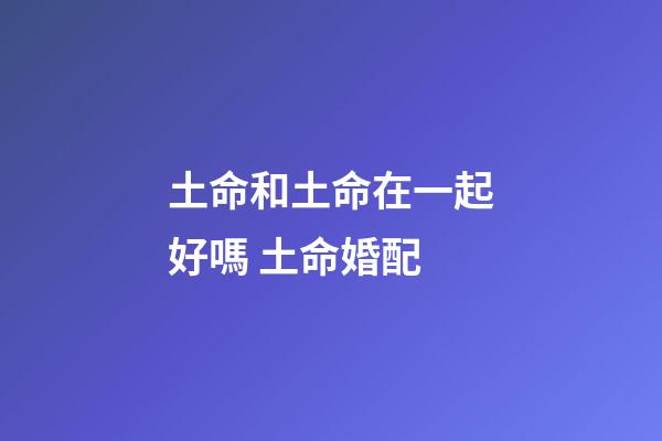 土命和土命在一起好嗎 土命婚配